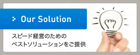 Our Solution スピード経営のためのベストソリューションをご提供